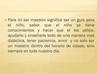    Para mi ser maestro significa ser un guía para
    el niño, saber que el niño ya tiene
    conocimientos y hacer que el los utilice,
    ayudarlo y enseñarle todo de una manera mas
    didáctica, tener paciencia, amor y no solo ser
    un maestro dentro del horario de clases, sino
    siempre en todo nuestro día.
 