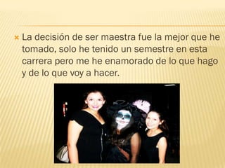    La decisión de ser maestra fue la mejor que he
    tomado, solo he tenido un semestre en esta
    carrera pero me he enamorado de lo que hago
    y de lo que voy a hacer.
 