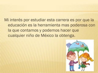 Mi interés por estudiar esta carrera es por que la
 educación es la herramienta mas poderosa con
 la que contamos y podemos hacer que
 cualquier niño de México la obtenga.
 