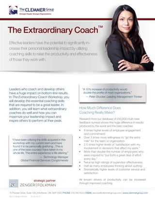 Leaders who coach and develop others
have a huge impact on bottom-line results.
In The Extraordinary Coach Workshop, you
will develop the essential coaching skills
that are required to be a great leader. In
addition, you will learn what extraordinary
coaches do well and how you can
maximize your leadership impact and
inspire others to perform at their peak.
How Much Difference Does
Coaching Really Make?
Research from our database of 250,000 multi-rater
feedback surveys shows this huge difference in results
produced by the worst and the best coaches:
•	 8 times higher levels of employee engagement
and commitment!
•	 Over 3 times more willingness to “go the extra
mile” for the team or organization.
•	 2.5 times higher levels of “satisfaction with my
involvement in decisions that affect my work.”
•	 More than double the number of employees who
were inspired to “put forth a great deal of effort
every day.”
•	 Twice as high ratings of supervisor effectiveness.
•	 Half as many employees thinking about quitting.
•	 Dramatically higher levels of customer service and
satisfaction.
All known drivers of productivity can be increased
through improved coaching.
10 Pioneer Drive, Suite 105 | Kitchener, ON N2P 2A4 | PHONE 519.748.1044 | EMAIL service@clemmergroup.com | www.clemmergroup.com
©2014 Zenger Folkman EC.50.49.41.1
The Extraordinary Coach™
Effective leaders have the potential to significantly in-
crease their personal leadership impact by utilizing
coaching skills to raise the productivity and effectiveness
of those they work with.
“I have been utilizing the skills acquired in this
workshop with my current team and have
found it to be personally gratifying…This is
one of the best courses I have taken in my
whole life. The entire experience is life altering.”
— Technology Manager
Global Financial Services Conglomerate
“A 10% increase of productivity would
double the profits of most organizations.”
— Peter Drucker, Leading Management Thinker
 