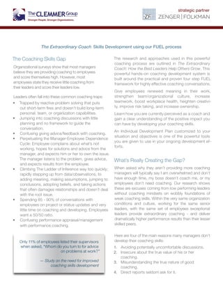 The Coaching Skills Gap
Organizational surveys show that most managers
believe they are providing coaching to employees
and score themselves high. However, most
employees state they receive little coaching from
their leaders and score their leaders low.
Leaders often fall into these common coaching traps:
•	 Trapped by reactive problem solving that puts
out short-term fires and doesn’t build long-term
personal, team, or organization capabilities.
•	 Jumping into coaching discussions with little
planning and no framework to guide the
conversation.
•	 Confusing giving advice/feedback with coaching.
•	 Perpetuating the Manager-Employee Dependence
Cycle: Employee complains about what’s not
working, hopes for solutions and advice from the
manager, and expects him or her to own the issue.
The manager listens to the problem, gives advice,
and expects results from the employee.
•	 Climbing The Ladder of Inference way too quickly;
rapidly stepping up from data/observations, to
adding meaning, making assumptions, jumping to
conclusions, adopting beliefs, and taking actions
that often damages relationships and doesn’t deal
with the root issue.
•	 Spending 85 - 90% of conversations with
employees on project or status updates and very
little time on coaching and developing. Employees
want a 50/50 ratio.
•	 Confusing performance appraisal/management
with performance coaching.
The research and approaches used in this powerful
coaching process are outlined in The Extraordinary
Coach: How the Best Leaders Help Others Grow. This
powerful hands-on coaching development system is
built around the practical and proven four step FUEL
framework for highly effective coaching conversations.
Give employees renewed meaning in their work,
strengthen team/organizational culture, increase
teamwork, boost workplace health, heighten creativi-
ty, improve risk taking, and increase ownership.
Learn how you are currently perceived as a coach and
gain a clear understanding of the positive impact you
can have by developing your coaching skills.
An Individual Development Plan customized to your
situation and objectives is one of the powerful tools
you are given to use in your ongoing development ef-
forts.
What’s Really Creating the Gap?
When asked why they aren’t providing more coaching
managers will typically say I am overwhelmed and don’t
have enough time, my boss doesn’t coach me, or my
employees don’t need coaching. Our research shows
these are excuses coming from low performing leaders
without coaching mindsets on wobbly foundations of
weak coaching skills. Within the very same organization
conditions and culture, working for the same senior
leaders, with the same set of employees exceptional
leaders provide extraordinary coaching - and deliver
dramatically higher performance results than their lesser
skilled peers.
Here are four of the main reasons many managers don’t
develop their coaching skills:				
1. Avoiding potentially uncomfortable discussions.
2. Insecure about the true value of his or her
coaching.
3. Misunderstanding the true nature of good
coaching.
4. Direct reports seldom ask for it.
Only 11% of employees listed their supervisors
when asked, “Whom do you turn to for advice
on problems at work?”
— Study on the need for improved
coaching skills development
The Extraordinary Coach Skills Development using our FUEL process
 