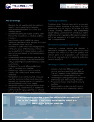 Key Learnings
•	 Boost on-the-job coaching skills for maximum
impact on employee attraction/retention,
engagement/commitment, productivity, and
customer service.
•	 Learn the key attributes of great coaches, what
they do that makes them so effective, and how
they do it.
•	 Learn the key coaching skills that expand
awareness, discover superior solutions, and make
and implement better decisions.
•	 Learn how to probe below the surface problems,
events, and issues for the meaning, emotion,
and energy that form a bigger picture or pattern
coming from even deeper underlying beliefs and
assumptions.
•	 Observe highly effective coaching, practice, and
get immediate feedback on the key elements of
catalytic coaching conversations leading to peak
performance.
•	 Understand the crucial differences between
training, mentoring, and coaching.
•	 Find the right balance on the continuum of
Laissez-Faire, Collaborative, and Autocratic
leadership.
•	 Complete an on-line self-survey that measures
coaching behavioral preferences to determine
how well you currently engage in conversations
with individuals you coach and support.
•	 Harness the power of coaching questions and a
problem solving process leading to an effective
action plan that’s highly supported and followed
through with clear milestones and accountabilities.
Workshop Audience
The Extraordinary Coach is designed for anyone who
seeks increased employee engagement, improved
productivity, and the insightful application of a best-
in-class coaching framework. The Extraordinary
Coach is being used extensively for individual leaders
at all levels of an organization from senior executives
to first-line supervisors, who coach others as part of
their job responsibilities.
In-House Customized Workshop
Customized in-house sessions are delivered to
executive or management teams, other intact or cross-
functional work teams, or to individuals gathered from
different parts of an organization, with customized
links to the organization’s other leadership and culture
development efforts.
Two-Day In-House Customized Workshop
•	 Includes a multi-rater 360 assessment and
personal feedback report built around Zenger
Folkman’s research on the 14 Differentiating
Competencies of extraordinary coaches.
•	 Facilitating and guiding participants to build on
and leverage from their coaching strengths.
•	 An additional module on giving and receiving
feedback.
•	 Customized links to the organization’s other
leadership and culture development efforts.
This workshop is a one-day interactive, skills-building experience,
led by Jim Clemmer. It utilizes fun and engaging videos with
practice and feedback activities.
 