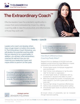 Leaders who coach and develop others
have a huge impact on bottom-line results.
In The Extraordinary Coach Workshop, you
will develop the essential coaching skills
that are required to be a great leader. In
addition, you will learn what extraordinary
coaches do well and how you can
maximize your leadership impact and
inspire others to perform at their peak.
How Much Difference Does
Coaching Really Make?
Research from our database of 250,000 multi-rater
feedback surveys shows this huge difference in results
produced by the worst and the best coaches:
•	 8 times higher levels of employee engagement
and commitment!
•	 Over 3 times more willingness to “go the extra
mile” for the team or organization.
•	 2.5 times higher levels of “satisfaction with my
involvement in decisions that affect my work.”
•	 More than double the number of employees who
were inspired to “put forth a great deal of effort
every day.”
•	 Twice as high ratings of supervisor effectiveness.
•	 Half as many employees thinking about quitting.
•	 Dramatically higher levels of customer service and
satisfaction.
All known drivers of productivity can be increased
through improved coaching.
10 Pioneer Drive, Suite 105 | Kitchener, ON N2P 2A4 | PHONE 519.748.1044 | EMAIL service@clemmergroup.com | www.clemmergroup.com
©2014 Zenger Folkman EC.50.49.41.1
The Extraordinary Coach™
Effective leaders have the potential to significantly in-
crease their personal leadership impact by utilizing
coaching skills to raise the productivity and effectiveness
of those they work with.
“I have been utilizing the skills acquired in this
workshop with my current team and have
found it to be personally gratifying…This is
one of the best courses I have taken in my
whole life. The entire experience is life altering.”
— Technology Manager
Global Financial Services Conglomerate
“A 10% increase of productivity would
double the profits of most organizations.”
— Peter Drucker, Leading Management Thinker
Toronto — June 2
 