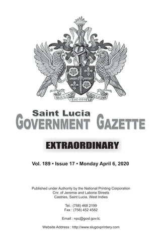 Vol. 188 • Issue 24 • Monday August 19, 2019
Published under Authority by the National Printing Corporation
Cnr. of Jeremie and Laborie Streets
Castries, Saint Lucia, West Indies
Tel.: (758) 468 2199
Fax : (758) 452 4582
Email : npc@gosl.gov.lc
Website Address : http://www.slugovprintery.com
Vol. 189 • Issue 17 • Monday April 6, 2020
 