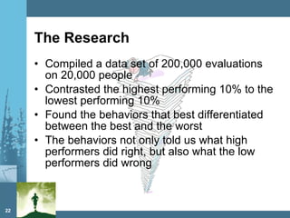 The Research Compiled a data set of 200,000 evaluations on 20,000 people Contrasted the highest performing 10% to the lowest performing 10% Found the behaviors that best differentiated between the best and the worst The behaviors not only told us what high performers did right, but also what the low performers did wrong 