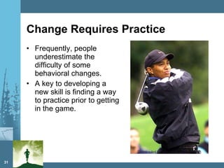 Change Requires Practice Frequently, people underestimate the difficulty of some behavioral changes. A key to developing a new skill is finding a way to practice prior to getting in the game. 