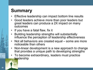 Summary Effective leadership can impact bottom line results Good leaders achieve more than poor leaders but great leaders can produce a 2X impact on many outcomes If you have a fatal flaw, fix it Building leadership strengths will substantially influence the perception of leadership effectiveness Not all behaviors are created equal – some are more noticeable than others Non-linear development is a new approach to change that provides a unique path to developing strengths To become extraordinary, leaders must practice leadership 