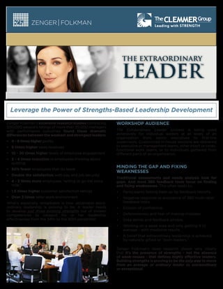 THE EXTRAORDINARY

LEADER
Leverage the Power of Strengths-Based Leadership Development
Zenger Folkman’s extensive research studies correlating
300,000 people’s ratings of more than 35,000 managers
with performance outcomes found these dramatic
differences between the weakest and strongest leaders:
•• 4 - 6 times higher profits
•• 	 times higher sales revenues
6
•• 10 - 20 times higher levels of employee engagement
•• 3 - 4 times reduction in employees thinking about
quitting
•• 50% fewer employees that do leave
•• Double the satisfaction with pay and job security

WORKSHOP AUDIENCE
The Extraordinary Leader process is being used
extensively for individual leaders at all levels of an
organization from senior executives to first-line
supervisors. Customized in-house sessions are delivered
to executive or management teams, other intact or crossfunctional work teams, or to individuals gathered from
different parts of an organization.

MINDING THE GAP AND FIXING
WEAKNESSES

•• 4 - 5 times more employees “willing to go the extra
mile.”

Traditional assessments and needs analysis look for
gaps. And most 360 feedback tools focus on finding
and fixing weaknesses. This often leads to:

•• 1.5 times higher customer satisfaction ratings

•	

Participants feeling beat up by feedback reports.

•• Over 3 times safer work environment

•	

Negative response or avoidance of 360 multi-rater
feedback tools.

•	

Erosion of confidence.

•	

Defensiveness and fear of making mistakes.

•	

Data denial and feedback phobia.

•	

Working on a weak area and only getting it to
average - with mediocre results.

•	

A belief that extraordinary leadership is achieved
by naturally gifted or “born leaders.”

What’s especially remarkable is how obtainable extraordinary leadership is proving to be. A leader needs
to develop just three existing strengths out of sixteen
competencies to catapult his or her leadership
effectiveness from the 34th to the 80th percentile!

Zenger Folkman’s deep research shows very clearly
that it’s the presence of strengths - not the absence
of weak-nesses - that defines highly effective leaders.
Building strengths is proving to be the only way to move
from an average or ordinary leader to extraordinary
or exceptional.

 