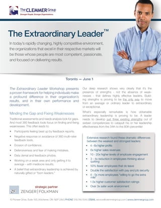 The Extraordinary Leader™
In today’s rapidly changing, highly competitive environment,
the organizations that excel in their respective markets will
be those whose people are most competent, passionate,
and focused on delivering results.
10 Pioneer Drive, Suite 105 | Kitchener, ON N2P 2A4 | PHONE 519.748.1044 | EMAIL service@clemmergroup.com | www.clemmergroup.com
Extensive research found these dramatic differences
between the weakest and strongest leaders:
•• 4 - 6x higher profits
•• 6x higher sales revenues
•• 10 - 20x higher levels of employee engagement
•• 3 - 4x reduction in employees thinking about
quitting
•• 50% fewer employees that do leave
•• Double the satisfaction with pay and job security
•• 4 - 5x more employees “willing to go the extra
mile”
•• 1.5x higher customer satisfaction ratings
•• Over 3x safer work environment
Toronto — June 1
The Extraordinary Leader Workshop presents
a proven framework for helping individuals make
a profound difference in their organization’s
results, and in their own performance and
development.
Minding the Gap and Fixing Weaknesses
Traditional assessments and needs analysis look for gaps.
And most 360 feedback tools focus on finding and fixing
weaknesses. This often leads to:
•	 Participants feeling beat up by feedback reports.
•	 Negative response or avoidance of 360 multi-rater
feedback tools.
•	 Erosion of confidence.
•	 Defensiveness and fear of making mistakes.
•	 Data denial and feedback phobia.
•	 Working on a weak area and only getting it to
average - with mediocre results.
•	 A belief that extraordinary leadership is achieved by
naturally gifted or “born leaders.”
Our deep research shows very clearly that it’s the
presence of strengths - not the absence of weak-
nesses - that defines highly effective leaders. Build-
ing strengths is proving to be the only way to move
from an average or ordinary leader to extraordinary
or exceptional.
What’s especially remarkable is how obtainable
extraordinary leadership is proving to be. A leader
needs to develop just three existing strengths out of
sixteen competencies to catapult his or her leadership
effectiveness from the 34th to the 80th percentile!
 