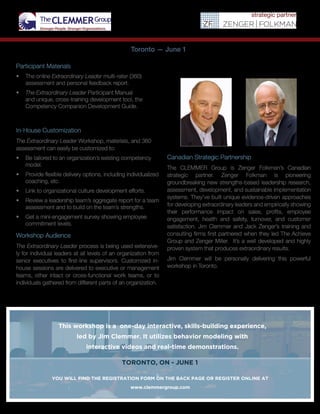 Canadian Strategic Partnership
The CLEMMER Group is Zenger Folkman’s Canadian
strategic partner. Zenger Folkman is pioneering
groundbreaking new strengths-based leadership research,
assessment, development, and sustainable implementation
systems. They’ve built unique evidence-driven approaches
for developing extraordinary leaders and empirically showing
their performance impact on sales, profits, employee
engagement, health and safety, turnover, and customer
satisfaction. Jim Clemmer and Jack Zenger’s training and
consulting firms first partnered when they led The Achieve
Group and Zenger Miller. It’s a well developed and highly
proven system that produces extraordinary results.
Jim Clemmer will be personally delivering this powerful
workshop in Toronto.
Toronto — June 1
Participant Materials
•	 The online Extraordinary Leader multi-rater (360)
assessment and personal feedback report.
•	 The Extraordinary Leader Participant Manual
and unique, cross-training development tool, the
Competency Companion Development Guide.
In-House Customization
The Extraordinary Leader Workshop, materials, and 360
assessment can easily be customized to:
•	 Be tailored to an organization’s existing competency
model.
•	 Provide flexible delivery options, including individualized
coaching, etc.
•	 Link to organizational culture development efforts.
•	 	Review a leadership team’s aggregate report for a team
assessment and to build on the team’s strengths.
•	 	Get a mini-engagement survey showing employee
commitment levels.
Workshop Audience
The Extraordinary Leader process is being used extensive-
ly for individual leaders at all levels of an organization from
senior executives to first-line supervisors. Customized in-
house sessions are delivered to executive or management
teams, other intact or cross-functional work teams, or to
individuals gathered from different parts of an organization.
This workshop is a one-day interactive, skills-building experience,
led by Jim Clemmer. It utilizes behavior modeling with
interactive videos and real-time demonstrations.
TORONTO, ON - JUNE 1
YOU WILL FIND THE REGISTRATION FORM ON THE BACK PAGE OR REGISTER ONLINE AT
www.clemmergroup.com
 