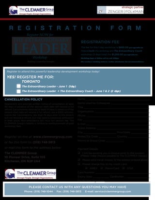 THE EXTRAORDINARY
LEADER
Building Leadership Strengths
Name ___________________________________________
Name Used by Colleagues __________________________
Title ____________________________________________
Organization _____________________________________
Phone ___________________________________________
Fax _____________________________________________
E-mail ___________________________________________
Street Address ____________________________________
City ______________________ Prov/State _____________
Postal/Zip Code ____________ Country _______________
Promo or Group Code ____________
Payment Details:
 I will be sending you a cheque prior to the session.
(Please make cheque payable to The CLEMMER Group.)
 Please send me an invoice, to the address entered above.
 Please charge this to my credit card:
 AMEX  MasterCard  VISA
Card Number _____________________________________
Expiry Date ___________ Cardholder _________________
Cardholder Signature _______________________________
CANCELLATION POLICY
Registrants who provide written notice of cancellation at least
30 days in advance of the session start date will receive a full
refund. Cancellations received at least 14 days in advance of the
session start date will receive a full refund, less a $300 adminis-
tration fee. Cancellations less than 14 days prior to the session
will not receive a refund, but may send a substitute participant
in their place. Non-attendance will incur full session fee. The
CLEMMER Group’s liability is limited to reimbursement of paid
workshop fees.
Register on-line at: www.clemmergroup.com
or fax this form to: (519) 748-5813
or mail this form to the address below:
The CLEMMER Group
10 Pioneer Drive, Suite 105
Kitchener, ON N2P 2A4
PLEASE CONTACT US WITH ANY QUESTIONS YOU MAY HAVE
Phone: (519) 748-1044 Fax: (519) 748-5813 E-mail: service@clemmergroup.com
Workshop
Register NOW for
R E G I S T R A T I O N F O R M
REGISTRATION FEE
The fee for this 1-day workshop is $895.00 plus applicable tax
Attend both this workshop and The Extraordinary Coach
workshop (2 days total) for $1,295.00 plus applicable tax
Workshops begin at 8:30am and run until 5:00pm
This includes all workshop materials, lunches, refreshments, but not accommodations.
TORONTO
The Extraordinary Leader - June 1 (1day)
The Extraordinary Leader + The Extraordinary Coach - June 1 & 2 (2 days)
Register to attend this powerful leadership development workshop today!
YES! REGISTER ME FOR:
 