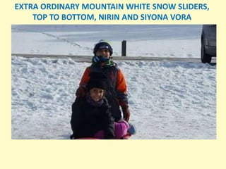 EXTRA ORDINARY MOUNTAIN WHITE SNOW SLIDERS,
TOP TO BOTTOM, NIRIN AND SIYONA VORA
 