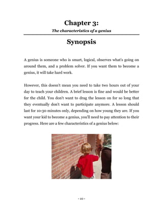 - 10 -
Chapter 3:
The characteristics of a genius
Synopsis
A genius is someone who is smart, logical, observes what's going on
around them, and a problem solver. If you want them to become a
genius, it will take hard work.
However, this doesn't mean you need to take two hours out of your
day to teach your children. A brief lesson is fine and would be better
for the child. You don't want to drag the lesson on for so long that
they eventually don't want to participate anymore. A lesson should
last for 10-30 minutes only, depending on how young they are. If you
want your kid to become a genius, you'll need to pay attention to their
progress. Here are a few characteristics of a genius below:
 