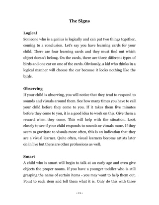 - 11 -
The Signs
Logical
Someone who is a genius is logically and can put two things together,
coming to a conclusion. Let's say you have learning cards for your
child. There are four learning cards and they must find out which
object doesn't belong. On the cards, there are three different types of
birds and one car on one of the cards. Obviously, a kid who thinks in a
logical manner will choose the car because it looks nothing like the
birds.
Observing
If your child is observing, you will notice that they tend to respond to
sounds and visuals around them. See how many times you have to call
your child before they come to you. If it takes them five minutes
before they come to you, it is a good idea to work on this. Give them a
reward when they come. This will help with the situation. Look
closely to see if your child responds to sounds or visuals more. If they
seem to gravitate to visuals more often, this is an indication that they
are a visual learner. Quite often, visual learners become artists later
on in live but there are other professions as well.
Smart
A child who is smart will begin to talk at an early age and even give
objects the proper nouns. If you have a younger toddler who is still
grasping the name of certain items - you may want to help them out.
Point to each item and tell them what it is. Only do this with three
 