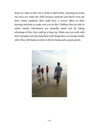 - 12 -
items at a time so this way it sticks in their brain. Learning too much
too soon can make the child become confused and they'll even get
their words confused. This could have a reverse effect on their
learning activities so make sure you do this. Children that are able to
retain certain information are naturally smart and by taking
advantage of this, they could go a long way. Make sure you work with
their strengths and also help them with things they are having trouble
with. They will thank you later in life for being such a great parent.
 