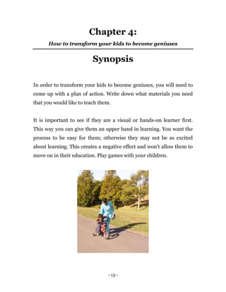 - 13 -
Chapter 4:
How to transform your kids to become geniuses
Synopsis
In order to transform your kids to become geniuses, you will need to
come up with a plan of action. Write down what materials you need
that you would like to teach them.
It is important to see if they are a visual or hands-on learner first.
This way you can give them an upper hand in learning. You want the
process to be easy for them; otherwise they may not be as excited
about learning. This creates a negative effect and won't allow them to
move on in their education. Play games with your children.
 
