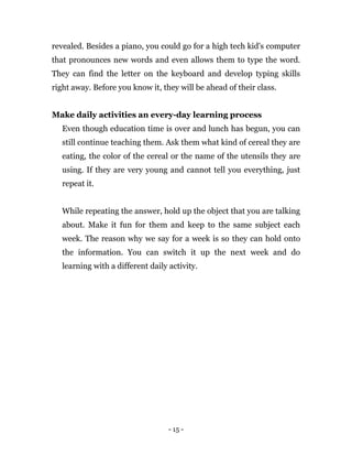 - 15 -
revealed. Besides a piano, you could go for a high tech kid's computer
that pronounces new words and even allows them to type the word.
They can find the letter on the keyboard and develop typing skills
right away. Before you know it, they will be ahead of their class.
Make daily activities an every-day learning process
Even though education time is over and lunch has begun, you can
still continue teaching them. Ask them what kind of cereal they are
eating, the color of the cereal or the name of the utensils they are
using. If they are very young and cannot tell you everything, just
repeat it.
While repeating the answer, hold up the object that you are talking
about. Make it fun for them and keep to the same subject each
week. The reason why we say for a week is so they can hold onto
the information. You can switch it up the next week and do
learning with a different daily activity.
 