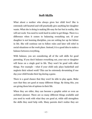 - 17 -
Soft Skills
What about a mother who always gives her child love? She is
extremely soft hearted and will practically give anything her daughter
wants. What she is doing is making life easy for her but in reality, this
will not work. You need to work hard in order to get things. There is a
difference when it comes to balancing everything out. If your
daughter is not learning discipline, you are setting her up for failure
in life. She will continue not to follow rules and later will rebel in
social situations or the work place. Instead, it is a good idea to make a
balance between everything.
With balance, you are considering all of the soft skills for good
parenting. If you don't balance everything out, your son or daughter
will focus on a single goal in life. They won't be good with other
things. For example - what if your child only plays basketball and
neglects their school work? This can be extremely devastating if one
day your child breaks their leg during a game.
There is a good chance that they won't be able to play again. Make
sure that they are good at many different things. By doing this, you
are giving them lots of options in their life.
When they are older, they can become a graphic artist or even an
architect planner. There are so many different things available and
you need to work with what they are good at, while still strengthen
the skills they need help with. Many parents don't realize they are
 