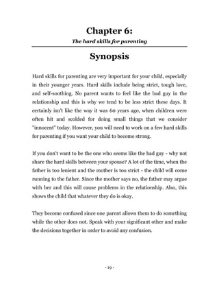 - 19 -
Chapter 6:
The hard skills for parenting
Synopsis
Hard skills for parenting are very important for your child, especially
in their younger years. Hard skills include being strict, tough love,
and self-soothing. No parent wants to feel like the bad guy in the
relationship and this is why we tend to be less strict these days. It
certainly isn't like the way it was 60 years ago, when children were
often hit and scolded for doing small things that we consider
"innocent" today. However, you will need to work on a few hard skills
for parenting if you want your child to become strong.
If you don't want to be the one who seems like the bad guy - why not
share the hard skills between your spouse? A lot of the time, when the
father is too lenient and the mother is too strict - the child will come
running to the father. Since the mother says no, the father may argue
with her and this will cause problems in the relationship. Also, this
shows the child that whatever they do is okay.
They become confused since one parent allows them to do something
while the other does not. Speak with your significant other and make
the decisions together in order to avoid any confusion.
 