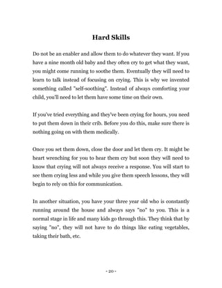 - 20 -
Hard Skills
Do not be an enabler and allow them to do whatever they want. If you
have a nine month old baby and they often cry to get what they want,
you might come running to soothe them. Eventually they will need to
learn to talk instead of focusing on crying. This is why we invented
something called "self-soothing". Instead of always comforting your
child, you'll need to let them have some time on their own.
If you've tried everything and they've been crying for hours, you need
to put them down in their crib. Before you do this, make sure there is
nothing going on with them medically.
Once you set them down, close the door and let them cry. It might be
heart wrenching for you to hear them cry but soon they will need to
know that crying will not always receive a response. You will start to
see them crying less and while you give them speech lessons, they will
begin to rely on this for communication.
In another situation, you have your three year old who is constantly
running around the house and always says "no" to you. This is a
normal stage in life and many kids go through this. They think that by
saying "no", they will not have to do things like eating vegetables,
taking their bath, etc.
 