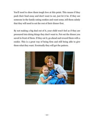 - 21 -
You'll need to show them tough love at this point. This means if they
push their food away and don't want to eat, just let it be. If they see
someone in the family eating cookies and want some, tell them calmly
that they will need to eat the rest of their dinner first.
By not making a big deal out of it, your child won't feel as if they are
pressured into doing things they don't want to. Put out the dinner you
saved in front of them. If they eat it, go ahead and reward them with a
cookie. This is a great way of being firm and still being able to give
them what they want. Eventually they will get the pattern.
 