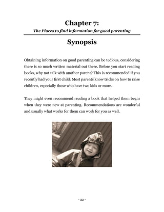 - 22 -
Chapter 7:
The Places to find information for good parenting
Synopsis
Obtaining information on good parenting can be tedious, considering
there is so much written material out there. Before you start reading
books, why not talk with another parent? This is recommended if you
recently had your first child. Most parents know tricks on how to raise
children, especially those who have two kids or more.
They might even recommend reading a book that helped them begin
when they were new at parenting. Recommendations are wonderful
and usually what works for them can work for you as well.
 