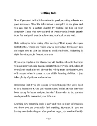 - 23 -
Getting Info
Now, if you want to find information for good parenting, e-books are
great resources. All of the information is compiled in one place and
you can skip to a certain chapter by clicking the link on your
computer. Those who have an iPod or iPhone would benefit greatly
from this and you'll even be able to take your book on the road.
Hate waiting for those boring office meetings? Read a page where you
last left off at. This is one reason why we love today's technology. You
no longer have to visit the library to check out books. Everything is
right there for you, in front of your eyes.
If you are a regular at the library, you will find tons of content on how
you can help your child become smarter then everyone in the class. If
you take so much time out of your day to help them in education, you
will succeed when it comes to your child's learning abilities. It just
takes plenty of patience and devotion.
Remember that if you are looking for something specific, you'll need
to do a search on it. Use your search query online. If your baby has
been crying for hours and you just don't know what to do, you can
read up on skills to comfort your little one.
Learning new parenting skills is easy and with so much information
out there, you can practically find anything. However, if you are
having trouble deciding on what product to get, you need to identify
 