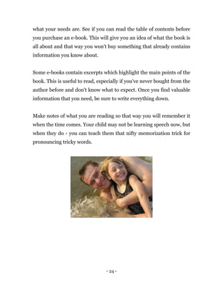 - 24 -
what your needs are. See if you can read the table of contents before
you purchase an e-book. This will give you an idea of what the book is
all about and that way you won't buy something that already contains
information you know about.
Some e-books contain excerpts which highlight the main points of the
book. This is useful to read, especially if you've never bought from the
author before and don't know what to expect. Once you find valuable
information that you need, be sure to write everything down.
Make notes of what you are reading so that way you will remember it
when the time comes. Your child may not be learning speech now, but
when they do - you can teach them that nifty memorization trick for
pronouncing tricky words.
 