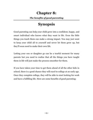 - 25 -
Chapter 8:
The benefits of good parenting
Synopsis
Good parenting can help your child grow into a confident, happy, and
smart individual who knows what they want in life. Even the little
things you teach them can make a strong impact. You may just want
to keep your child all to yourself and never let them grow up, but
they'll soon need to make their own life.
Letting your son or daughter go can be a tearful moment for many
parents but you need to realize that all the things you have taught
them in life will just make the process smoother for them.
If you have taken your time to get them ahead of all the other kids in
school, there is a good chance they will excel to college at an early age.
Once they complete college, they will be able to start looking for work
and have a fulfilling life. Here are some benefits of good parenting:
 