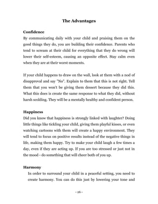 - 26 -
The Advantages
Confidence
By communicating daily with your child and praising them on the
good things they do, you are building their confidence. Parents who
tend to scream at their child for everything that they do wrong will
lower their self-esteem, causing an opposite effect. Stay calm even
when they are at their worst moments.
If your child happens to draw on the wall, look at them with a nod of
disapproval and say "No". Explain to them that this is not right. Tell
them that you won't be giving them dessert because they did this.
What this does is create the same response to what they did, without
harsh scolding. They will be a mentally healthy and confident person.
Happiness
Did you know that happiness is strongly linked with laughter? Doing
little things like tickling your child, giving them playful kisses, or even
watching cartoons with them will create a happy environment. They
will tend to focus on positive results instead of the negative things in
life, making them happy. Try to make your child laugh a few times a
day, even if they are acting up. If you are too stressed or just not in
the mood - do something that will cheer both of you up.
Harmony
In order to surround your child in a peaceful setting, you need to
create harmony. You can do this just by lowering your tone and
 