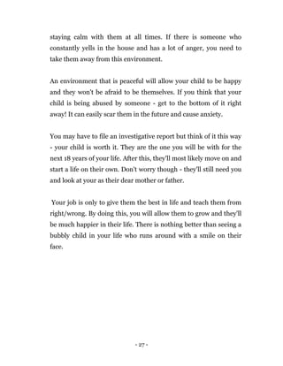- 27 -
staying calm with them at all times. If there is someone who
constantly yells in the house and has a lot of anger, you need to
take them away from this environment.
An environment that is peaceful will allow your child to be happy
and they won't be afraid to be themselves. If you think that your
child is being abused by someone - get to the bottom of it right
away! It can easily scar them in the future and cause anxiety.
You may have to file an investigative report but think of it this way
- your child is worth it. They are the one you will be with for the
next 18 years of your life. After this, they'll most likely move on and
start a life on their own. Don't worry though - they'll still need you
and look at your as their dear mother or father.
Your job is only to give them the best in life and teach them from
right/wrong. By doing this, you will allow them to grow and they'll
be much happier in their life. There is nothing better than seeing a
bubbly child in your life who runs around with a smile on their
face.
 