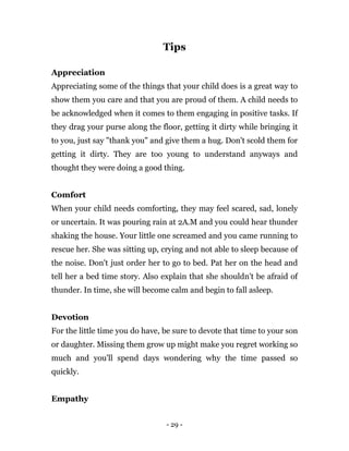 - 29 -
Tips
Appreciation
Appreciating some of the things that your child does is a great way to
show them you care and that you are proud of them. A child needs to
be acknowledged when it comes to them engaging in positive tasks. If
they drag your purse along the floor, getting it dirty while bringing it
to you, just say "thank you" and give them a hug. Don't scold them for
getting it dirty. They are too young to understand anyways and
thought they were doing a good thing.
Comfort
When your child needs comforting, they may feel scared, sad, lonely
or uncertain. It was pouring rain at 2A.M and you could hear thunder
shaking the house. Your little one screamed and you came running to
rescue her. She was sitting up, crying and not able to sleep because of
the noise. Don't just order her to go to bed. Pat her on the head and
tell her a bed time story. Also explain that she shouldn't be afraid of
thunder. In time, she will become calm and begin to fall asleep.
Devotion
For the little time you do have, be sure to devote that time to your son
or daughter. Missing them grow up might make you regret working so
much and you'll spend days wondering why the time passed so
quickly.
Empathy
 