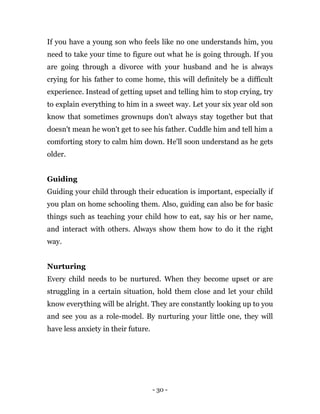 - 30 -
If you have a young son who feels like no one understands him, you
need to take your time to figure out what he is going through. If you
are going through a divorce with your husband and he is always
crying for his father to come home, this will definitely be a difficult
experience. Instead of getting upset and telling him to stop crying, try
to explain everything to him in a sweet way. Let your six year old son
know that sometimes grownups don't always stay together but that
doesn't mean he won't get to see his father. Cuddle him and tell him a
comforting story to calm him down. He'll soon understand as he gets
older.
Guiding
Guiding your child through their education is important, especially if
you plan on home schooling them. Also, guiding can also be for basic
things such as teaching your child how to eat, say his or her name,
and interact with others. Always show them how to do it the right
way.
Nurturing
Every child needs to be nurtured. When they become upset or are
struggling in a certain situation, hold them close and let your child
know everything will be alright. They are constantly looking up to you
and see you as a role-model. By nurturing your little one, they will
have less anxiety in their future.
 