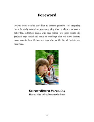 - 4 -
Foreword
Do you want to raise your kids to become geniuses? By preparing
them for early education, you are giving them a chance to have a
better life. In 80% of people who have higher IQ's, those people will
graduate high school and move on to college. This will allow them to
make more in their lifetime and have a better life. Get all the info you
need here.
Extraordinary Parenting
How to raise kids to become Geniuses
 