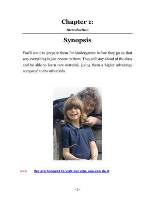 - 5 -
Chapter 1:
Introduction
Synopsis
You'll want to prepare them for kindergarten before they go so that
way everything is just review to them. They will stay ahead of the class
and be able to learn new material, giving them a higher advantage
compared to the other kids.
>>> We are honored to visit our site, you can do it
 
