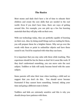 - 6 -
The Basics
Most moms and dads don't have a lot of time to educate their
children and create the core skills that are needed in the real
world. Even if you don't have time, there are ways of getting
around this. For example, you can pick up a few fun learning
materials that they will play with on their own.
With our technology today, they are perfectly capable of learning
on their own. Also, by doing small things such as reading for them,
you will prepare them for a brighter future. Why not go over the
words with them or point to unfamiliar objects and have them
sound it out. You'd be surprised with what they can learn.
It is important that you stay calm with them while teaching. This
experience should be fun for them so don't let it seem like work. If
they don't understand something, you can move onto the next
subject. Toddlers or kids will easily become bored with the same
subject.
Some parents will raise their tone when teaching a child and we
suggest that you don't do this. You should never become
frustrated if they cannot learn something. Instead, taking your
time and going a different route is better.
Toddlers and kids are extremely sensitive and this is why you
should always have patience with them.
 