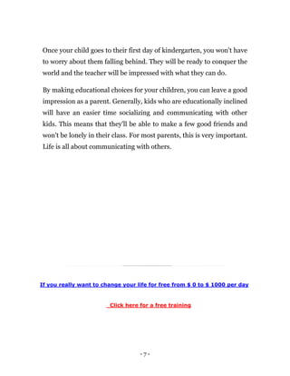 - 7 -
Once your child goes to their first day of kindergarten, you won't have
to worry about them falling behind. They will be ready to conquer the
world and the teacher will be impressed with what they can do.
By making educational choices for your children, you can leave a good
impression as a parent. Generally, kids who are educationally inclined
will have an easier time socializing and communicating with other
kids. This means that they'll be able to make a few good friends and
won't be lonely in their class. For most parents, this is very important.
Life is all about communicating with others.
If you really want to change your life for free from $ 0 to $ 1000 per day
Click here for a free training
 