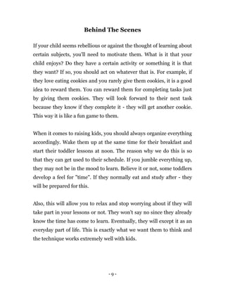 - 9 -
Behind The Scenes
If your child seems rebellious or against the thought of learning about
certain subjects, you'll need to motivate them. What is it that your
child enjoys? Do they have a certain activity or something it is that
they want? If so, you should act on whatever that is. For example, if
they love eating cookies and you rarely give them cookies, it is a good
idea to reward them. You can reward them for completing tasks just
by giving them cookies. They will look forward to their next task
because they know if they complete it - they will get another cookie.
This way it is like a fun game to them.
When it comes to raising kids, you should always organize everything
accordingly. Wake them up at the same time for their breakfast and
start their toddler lessons at noon. The reason why we do this is so
that they can get used to their schedule. If you jumble everything up,
they may not be in the mood to learn. Believe it or not, some toddlers
develop a feel for "time". If they normally eat and study after - they
will be prepared for this.
Also, this will allow you to relax and stop worrying about if they will
take part in your lessons or not. They won't say no since they already
know the time has come to learn. Eventually, they will except it as an
everyday part of life. This is exactly what we want them to think and
the technique works extremely well with kids.
 