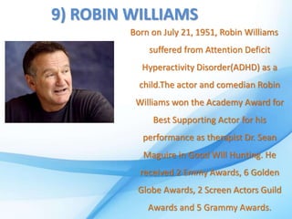 9) ROBIN WILLIAMS
Born on July 21, 1951, Robin Williams
suffered from Attention Deficit
Hyperactivity Disorder(ADHD) as a
child.The actor and comedian Robin
Williams won the Academy Award for
Best Supporting Actor for his
performance as therapist Dr. Sean
Maguire in Good Will Hunting. He
received 2 Emmy Awards, 6 Golden
Globe Awards, 2 Screen Actors Guild
Awards and 5 Grammy Awards.
 