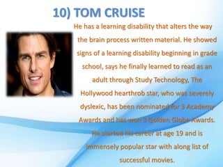 10) TOM CRUISE
He has a learning disability that alters the way
the brain process written material. He showed
signs of a learning disability beginning in grade
school, says he finally learned to read as an
adult through Study Technology, The
Hollywood hearthrob star, who was severely
dyslexic, has been nominated for 3 Academy
Awards and has won 3 Golden Globe Awards.
He started his career at age 19 and is
immensely popular star with along list of
successful movies.
 