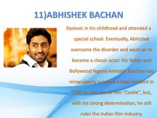 11)ABHISHEK BACHAN
Dyslexic in his childhood and attended a
special school. Eventually, Abhishek
overcame the disorder and went on to
become a classic actor. His father and
Bollywood legend Amitabh Bacchan too
miraculously survived a fatal accident in
1982 on the sets of film "Coolie", but,
with his strong determination, he still
rules the Indian film industry.
 