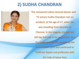 2) SUDHA CHANDRAN
The renowned Indian classical dancer and
TV actress Sudha Chandran met an
accident, at the age of 17, when she
was travelling from Mumbai to
Chennai. In the tragedy, she lost her
left leg that had to be amputated. But,
the brave woman did not give up her
indomitable spirit and continued to
fulfill her dream and profession with
the help of Jaipur foot.
 