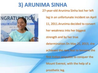 3) ARUNIMA SINHA
27-year-old Arunima Sinha lost her left
leg in an unfortunate incident on April
11, 2011.Arunima decided to convert
her weakness into her biggest
strength and by her true
determination.On May 21, 2013, she
achieved the rare feat to become the
first Indian amputee to conquer the
Mount Everest, with the help of a
prosthetic leg.
 