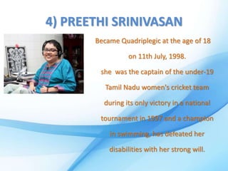 4) PREETHI SRINIVASAN
Became Quadriplegic at the age of 18
on 11th July, 1998.
she was the captain of the under-19
Tamil Nadu women's cricket team
during its only victory in a national
tournament in 1997 and a champion
in swimming, has defeated her
disabilities with her strong will.
 