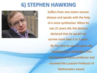 6) STEPHEN HAWKING
Suffers from rare motor neuron
disease and speaks with the help
of a voice synthesiser. When he
was 21 years old, the doctors
declared that he would not
survive more than 2 or 3 years.
By the time he was 35 years old,
Hawking was Cambridge's first
Gravitational Physics professor and
received the Lucasian Professor of
Mathematics award.
 