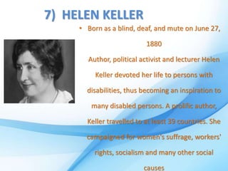 7) HELEN KELLER
• Born as a blind, deaf, and mute on June 27,
1880
Author, political activist and lecturer Helen
Keller devoted her life to persons with
disabilities, thus becoming an inspiration to
many disabled persons. A prolific author,
Keller travelled to at least 39 countries. She
campaigned for women's suffrage, workers'
rights, socialism and many other social
causes
 