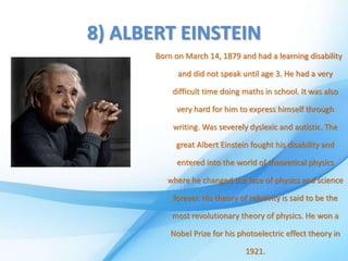 8) ALBERT EINSTEIN
Born on March 14, 1879 and had a learning disability
and did not speak until age 3. He had a very
difficult time doing maths in school. It was also
very hard for him to express himself through
writing. Was severely dyslexic and autistic. The
great Albert Einstein fought his disability and
entered into the world of theoretical physics
where he changed the face of physics and science
forever. His theory of relativity is said to be the
most revolutionary theory of physics. He won a
Nobel Prize for his photoelectric effect theory in
1921.
 