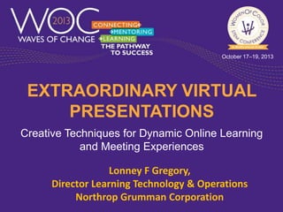 October 17–19, 2013

EXTRAORDINARY VIRTUAL
PRESENTATIONS
Creative Techniques for Dynamic Online Learning
and Meeting Experiences

Lonney F Gregory,
Director Learning Technology & Operations
Northrop Grumman Corporation

 