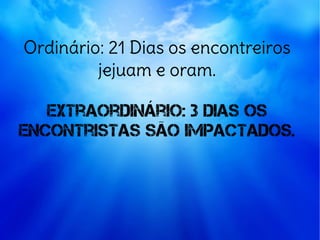 Ordinário: 21 Dias os encontreiros
jejuam e oram.
Extraordinário: 3 dias os
encontristas são impactados.
 