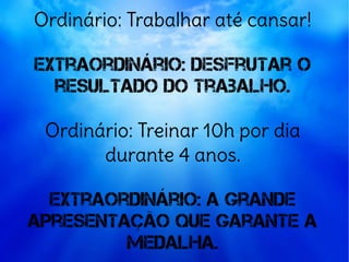 Ordinário: Trabalhar até cansar!
Extraordinário: desfrutar o
resultado do trabalho.
Ordinário: Treinar 10h por dia
durante 4 anos.
Extraordinário: A grande
apresentação que garante a
medalha.
 